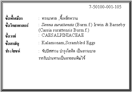 กล่องข้อความ: 7-50100-001-105 ชื่อพื้นเมือง : ทรงบาดาล ,ขี้เหล็กหวาน ชื่อวิทยาศาสตร์ : Senna surattensis (Burm.f.) Irwin & Barneby (Cassia surattensis Burm.f.) ชื่อวงศ์ : CAESALPINIACEAE ชื่อสามัญ : Kalamonam,Scrambled Eggs ประโยชน์ : ขับปัสสาวะ บำรุงโลหิต เป็นยาระบาย รากรับประทานเป็นยาถอนพิษไข้